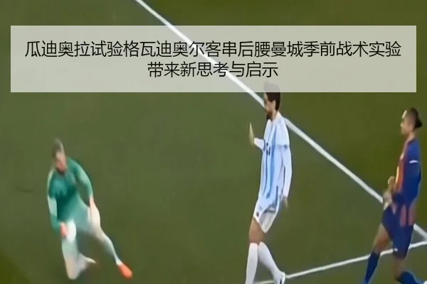 瓜迪奥拉试验格瓦迪奥尔客串后腰曼城季前战术实验带来新思考与启示